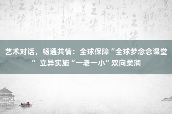 艺术对话,畅通共情:全球保障“全球梦念念课堂” 立异实施“一老一小”双向柔润